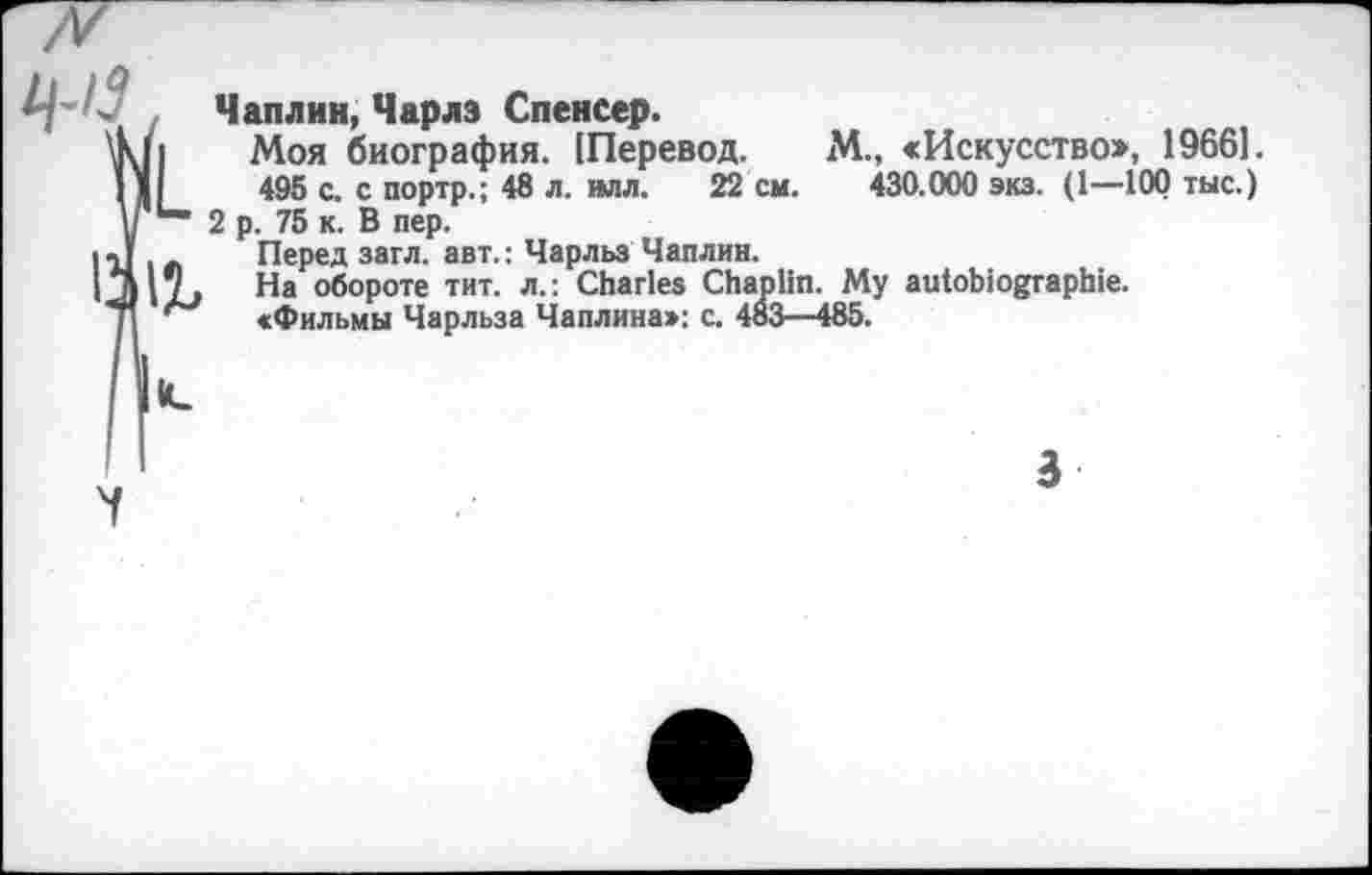 ﻿. Чаплин, Чарлз Спенсер.
LMoh биография. [Перевод. хЧ., «Искусство», 19661.
495 с. с портр.; 48 л. илл. 22 см. 430.000 экз. (1—100 тыс.) у 2 р. 75 к. В пер.
1111 « Перед загл. авт.: Чарльз Чаплин.
|*д|71 На обороте тит. л.: Charles Chaplin. Му autobiographie.
71 «Фильмы Чарльза Чаплина»: с. 483—485.
3